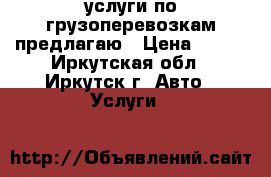 услуги по грузоперевозкам предлагаю › Цена ­ 900 - Иркутская обл., Иркутск г. Авто » Услуги   